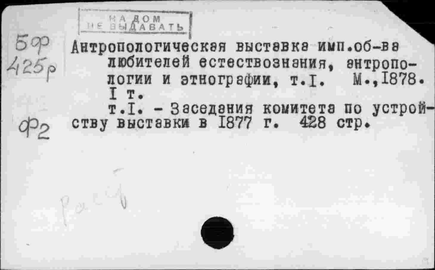 ﻿І о м ДБАТЬ
Антропологическбя ВЫСТ8ВК8 ИМП.Об-В8 любителей естествознания, антропологии и этнографии, Т.І. М.,1878. I т.
т.1. - Заседания комитета по устройству выставки в 1877 г. 428 стр.